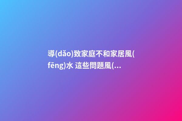 導(dǎo)致家庭不和家居風(fēng)水 這些問題風(fēng)水不能忽視